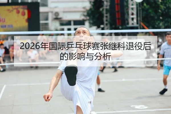 2026年国际乒乓球赛张继科退役后的影响与分析