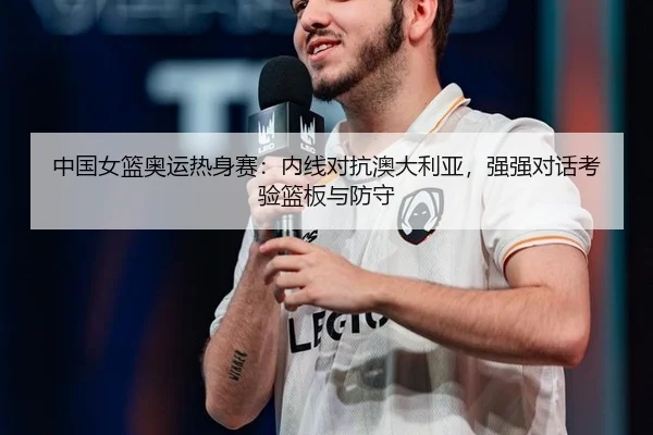 中国女篮奥运热身赛：内线对抗澳大利亚，强强对话考验篮板与防守