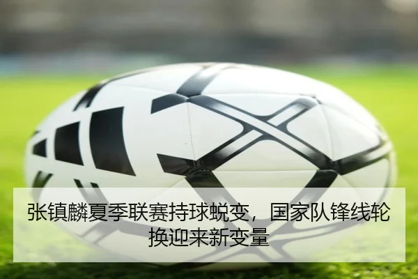 张镇麟夏季联赛持球蜕变，国家队锋线轮换迎来新变量